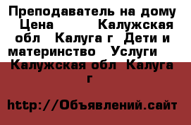Преподаватель на дому › Цена ­ 500 - Калужская обл., Калуга г. Дети и материнство » Услуги   . Калужская обл.,Калуга г.